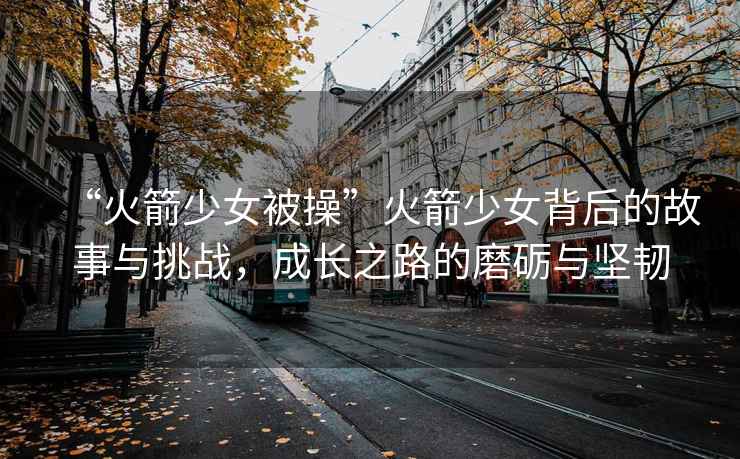 “火箭少女被操”火箭少女背后的故事與挑戰(zhàn)，成長(zhǎng)之路的磨礪與堅(jiān)韌