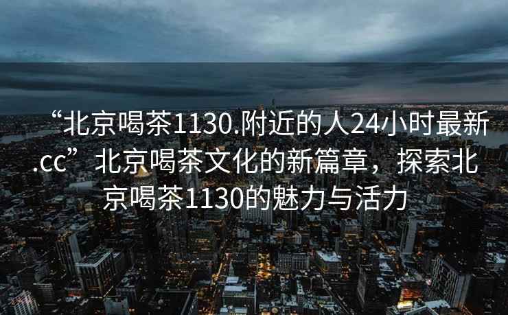 “北京喝茶1130.附近的人24小時最新.cc”北京喝茶文化的新篇章，探索北京喝茶1130的魅力與活力
