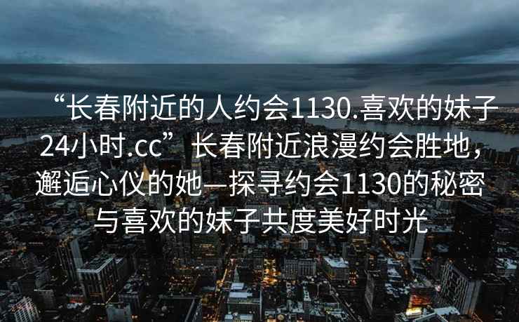 “長(zhǎng)春附近的人約會(huì)1130.喜歡的妹子24小時(shí).cc”長(zhǎng)春附近浪漫約會(huì)勝地，邂逅心儀的她—探尋約會(huì)1130的秘密與喜歡的妹子共度美好時(shí)光