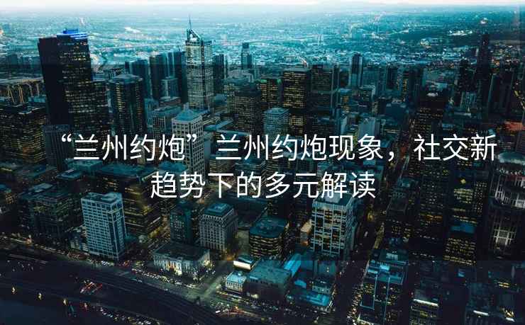 “蘭州約炮”蘭州約炮現(xiàn)象，社交新趨勢(shì)下的多元解讀