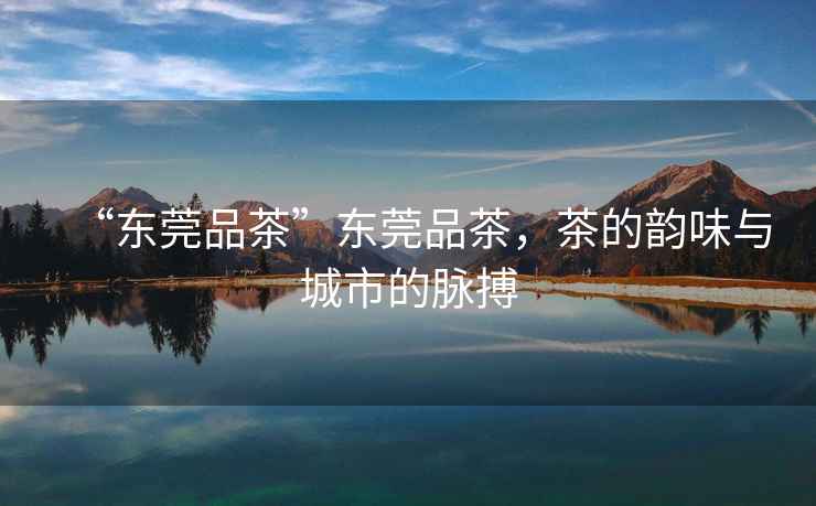 “東莞品茶”東莞品茶，茶的韻味與城市的脈搏