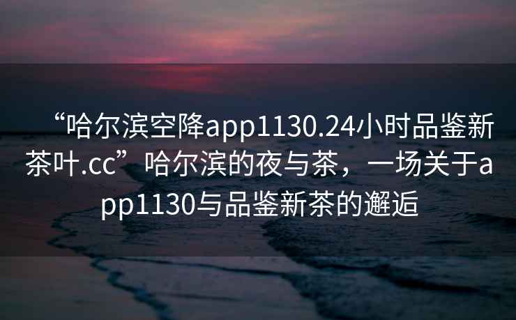 “哈爾濱空降app1130.24小時(shí)品鑒新茶葉.cc”哈爾濱的夜與茶，一場(chǎng)關(guān)于app1130與品鑒新茶的邂逅