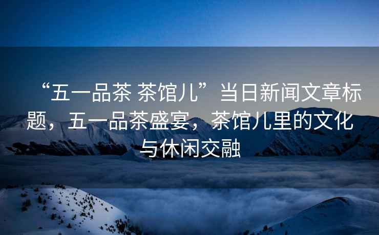 “五一品茶 茶館兒”當日新聞文章標題，五一品茶盛宴，茶館兒里的文化與休閑交融