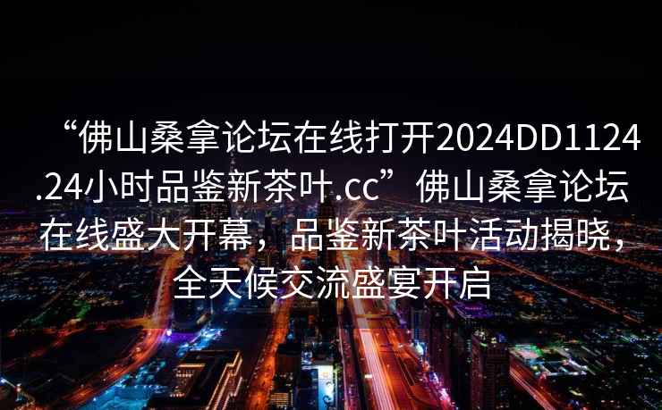 “佛山桑拿論壇在線打開2024DD1124.24小時品鑒新茶葉.cc”佛山桑拿論壇在線盛大開幕，品鑒新茶葉活動揭曉，全天候交流盛宴開啟