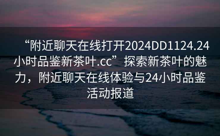 “附近聊天在線打開2024DD1124.24小時品鑒新茶葉.cc”探索新茶葉的魅力，附近聊天在線體驗(yàn)與24小時品鑒活動報道