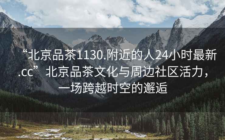 “北京品茶1130.附近的人24小時最新.cc”北京品茶文化與周邊社區(qū)活力，一場跨越時空的邂逅