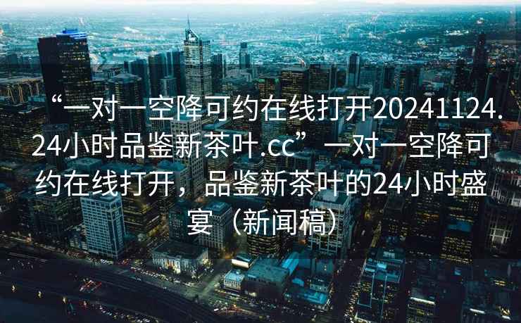 “一對(duì)一空降可約在線打開20241124.24小時(shí)品鑒新茶葉.cc”一對(duì)一空降可約在線打開，品鑒新茶葉的24小時(shí)盛宴（新聞稿）
