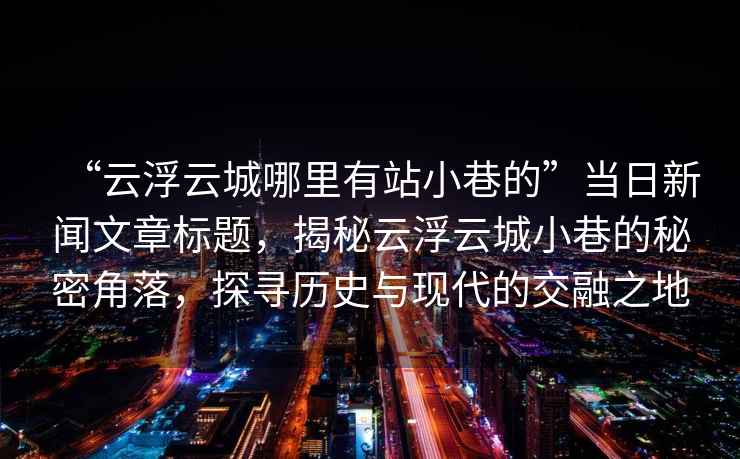 “云浮云城哪里有站小巷的”當(dāng)日新聞文章標(biāo)題，揭秘云浮云城小巷的秘密角落，探尋歷史與現(xiàn)代的交融之地