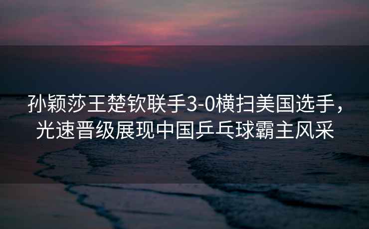 孫穎莎王楚欽聯(lián)手3-0橫掃美國選手，光速晉級展現(xiàn)中國乒乓球霸主風(fēng)采