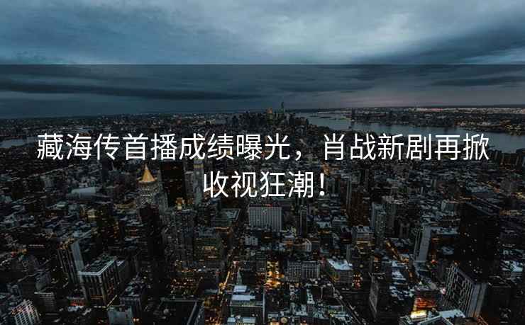 藏海傳首播成績(jī)曝光，肖戰(zhàn)新劇再掀收視狂潮！