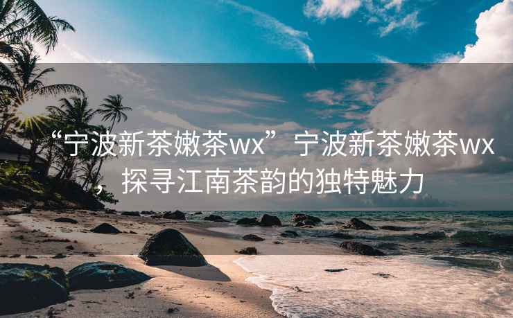 “寧波新茶嫩茶wx”寧波新茶嫩茶wx，探尋江南茶韻的獨特魅力