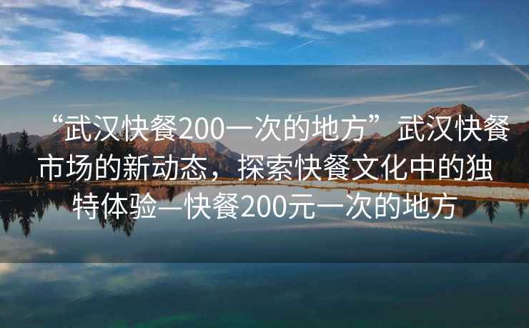 “武漢快餐200一次的地方”武漢快餐市場的新動態(tài)，探索快餐文化中的獨特體驗—快餐200元一次的地方