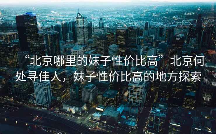“北京哪里的妹子性?xún)r(jià)比高”北京何處尋佳人，妹子性?xún)r(jià)比高的地方探索