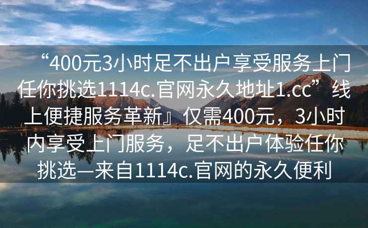 “400元3小時足不出戶享受服務(wù)上門任你挑選1114c.官網(wǎng)永久地址1.cc”線上便捷服務(wù)革新』僅需400元，3小時內(nèi)享受上門服務(wù)，足不出戶體驗任你挑選—來自1114c.官網(wǎng)的永久便利
