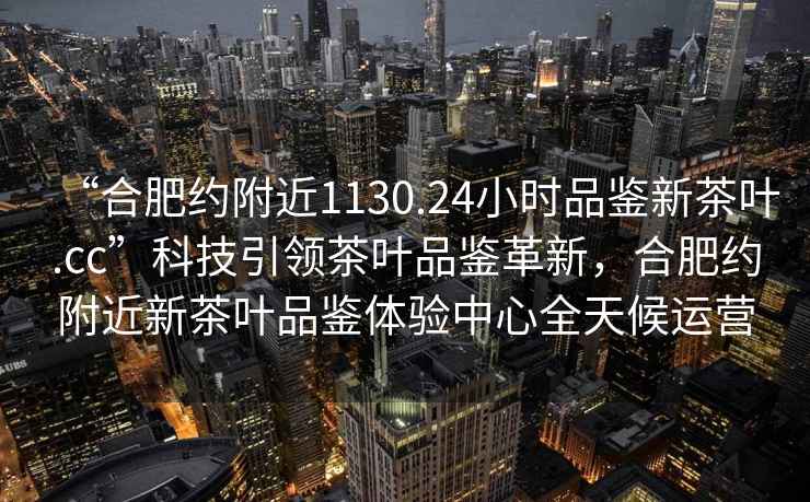 “合肥約附近1130.24小時(shí)品鑒新茶葉.cc”科技引領(lǐng)茶葉品鑒革新，合肥約附近新茶葉品鑒體驗(yàn)中心全天候運(yùn)營(yíng)