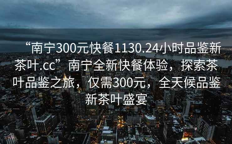 “南寧300元快餐1130.24小時品鑒新茶葉.cc”南寧全新快餐體驗，探索茶葉品鑒之旅，僅需300元，全天候品鑒新茶葉盛宴