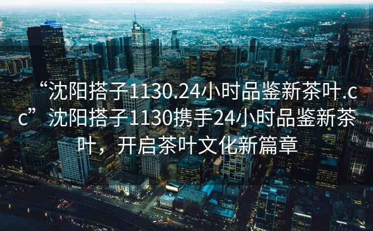 “沈陽搭子1130.24小時(shí)品鑒新茶葉.cc”沈陽搭子1130攜手24小時(shí)品鑒新茶葉，開啟茶葉文化新篇章