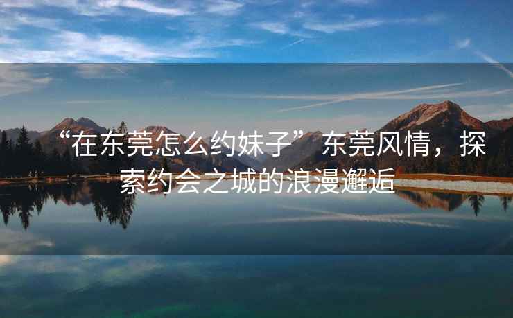 “在東莞怎么約妹子”東莞風情，探索約會之城的浪漫邂逅