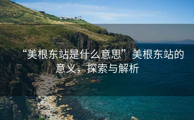 “美根東站是什么意思”美根東站的意義，探索與解析