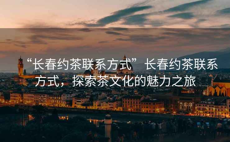 “長(zhǎng)春約茶聯(lián)系方式”長(zhǎng)春約茶聯(lián)系方式，探索茶文化的魅力之旅
