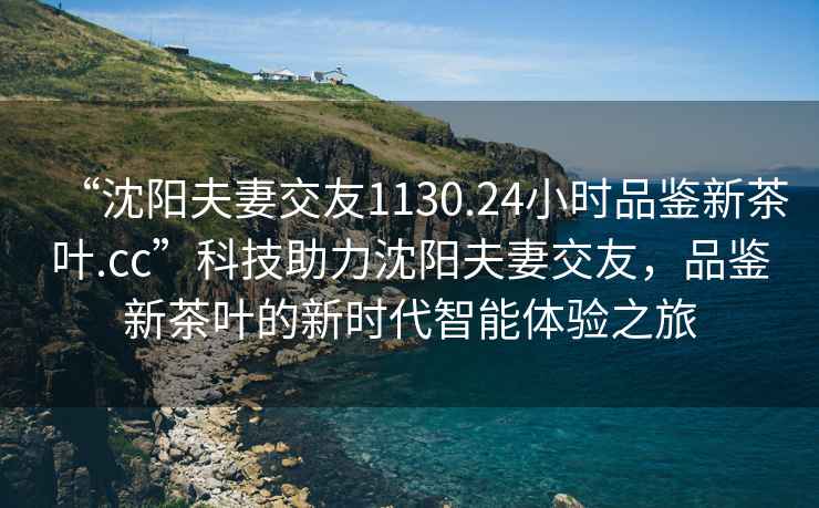 “沈陽(yáng)夫妻交友1130.24小時(shí)品鑒新茶葉.cc”科技助力沈陽(yáng)夫妻交友，品鑒新茶葉的新時(shí)代智能體驗(yàn)之旅
