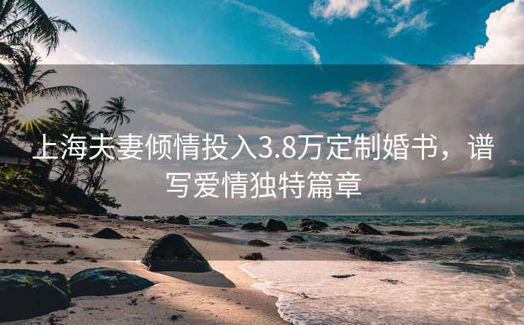 上海夫妻傾情投入3.8萬(wàn)定制婚書(shū)，譜寫(xiě)愛(ài)情獨(dú)特篇章