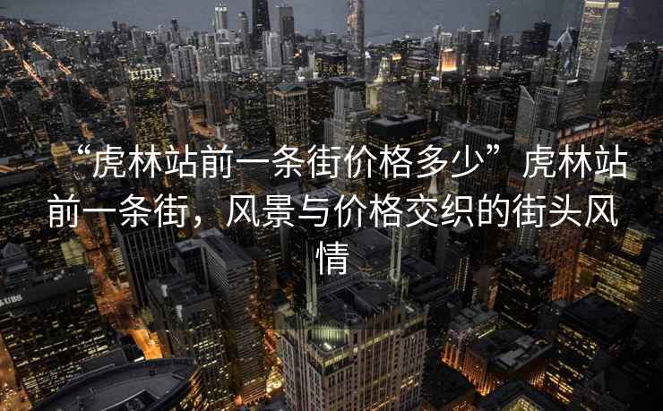 “虎林站前一條街價格多少”虎林站前一條街，風(fēng)景與價格交織的街頭風(fēng)情