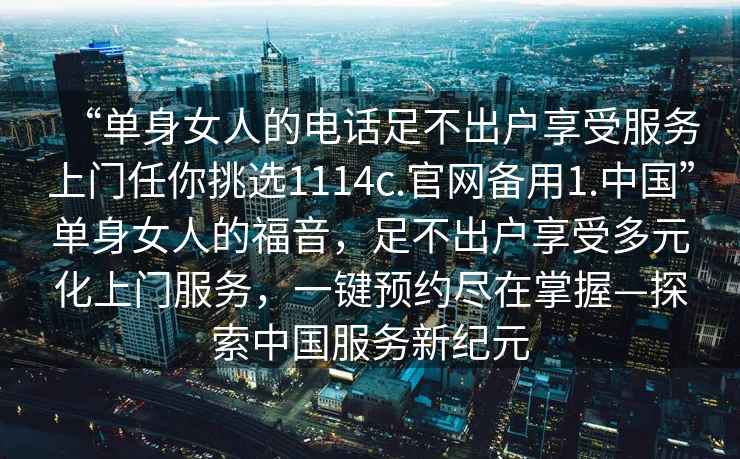 “單身女人的電話足不出戶享受服務(wù)上門(mén)任你挑選1114c.官網(wǎng)備用1.中國(guó)”單身女人的福音，足不出戶享受多元化上門(mén)服務(wù)，一鍵預(yù)約盡在掌握—探索中國(guó)服務(wù)新紀(jì)元