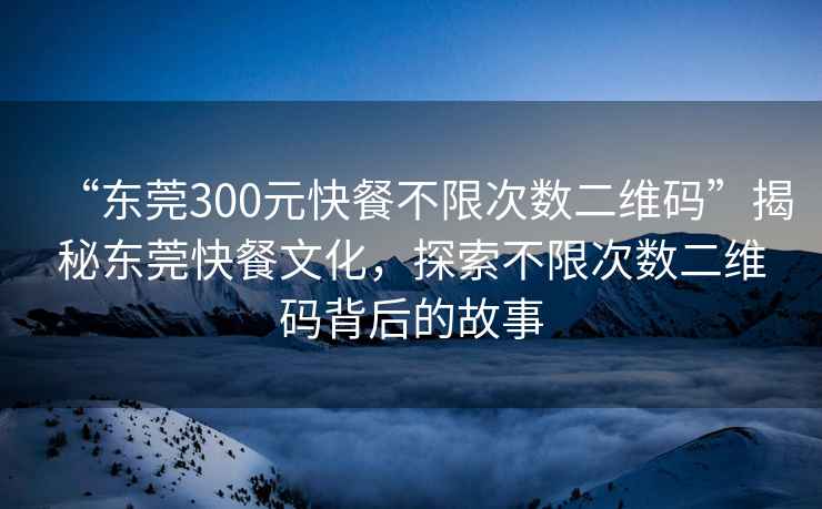 “東莞300元快餐不限次數(shù)二維碼”揭秘東莞快餐文化，探索不限次數(shù)二維碼背后的故事