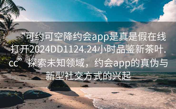 “可約可空降約會app是真是假在線打開2024DD1124.24小時品鑒新茶葉.cc”探索未知領(lǐng)域，約會app的真?zhèn)闻c新型社交方式的興起