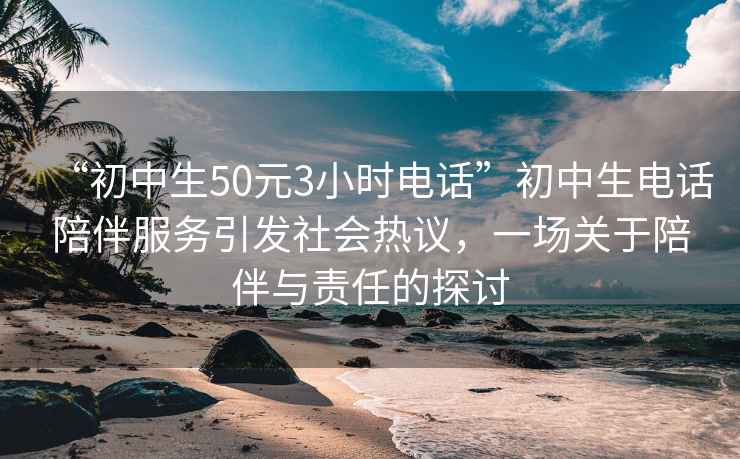 “初中生50元3小時電話”初中生電話陪伴服務(wù)引發(fā)社會熱議，一場關(guān)于陪伴與責(zé)任的探討