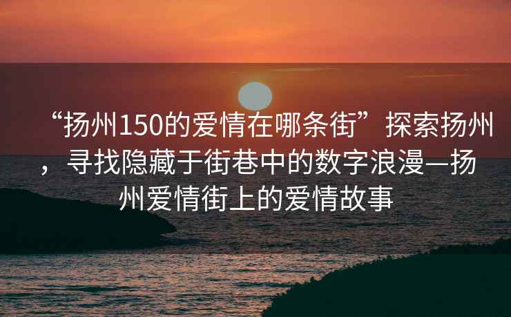 “揚州150的愛情在哪條街”探索揚州，尋找隱藏于街巷中的數(shù)字浪漫—揚州愛情街上的愛情故事