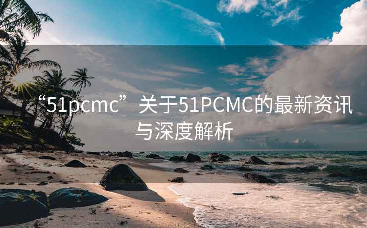 “51pcmc”關(guān)于51PCMC的最新資訊與深度解析