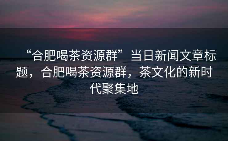 “合肥喝茶資源群”當(dāng)日新聞文章標(biāo)題，合肥喝茶資源群，茶文化的新時(shí)代聚集地