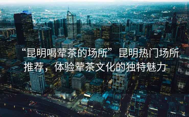 “昆明喝葷茶的場(chǎng)所”昆明熱門場(chǎng)所推薦，體驗(yàn)葷茶文化的獨(dú)特魅力