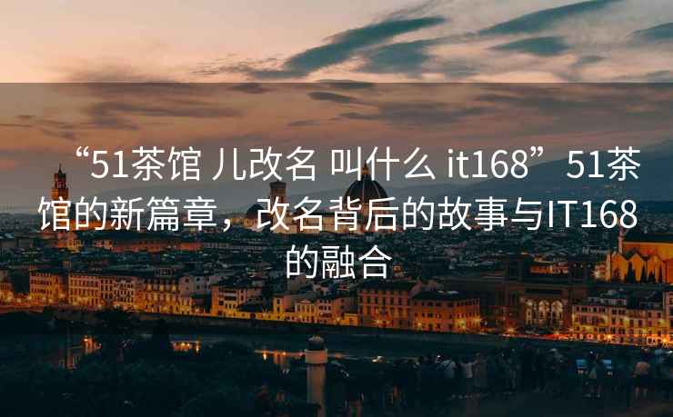 “51茶館 兒改名 叫什么 it168”51茶館的新篇章，改名背后的故事與IT168的融合