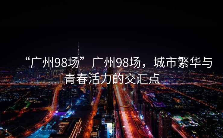 “廣州98場(chǎng)”廣州98場(chǎng)，城市繁華與青春活力的交匯點(diǎn)
