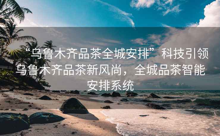 “烏魯木齊品茶全城安排”科技引領(lǐng)烏魯木齊品茶新風(fēng)尚，全城品茶智能安排系統(tǒng)