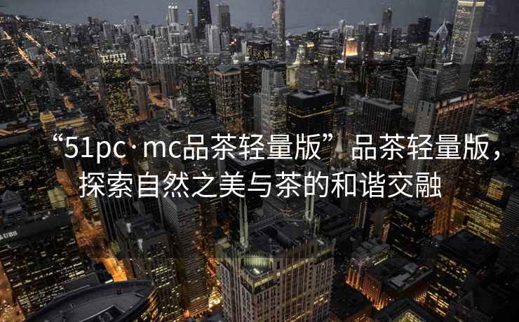 “51pc·mc品茶輕量版”品茶輕量版，探索自然之美與茶的和諧交融