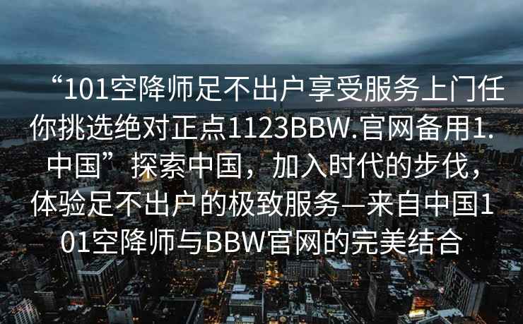 “101空降師足不出戶(hù)享受服務(wù)上門(mén)任你挑選絕對(duì)正點(diǎn)1123BBW.官網(wǎng)備用1.中國(guó)”探索中國(guó)，加入時(shí)代的步伐，體驗(yàn)足不出戶(hù)的極致服務(wù)—來(lái)自中國(guó)101空降師與BBW官網(wǎng)的完美結(jié)合