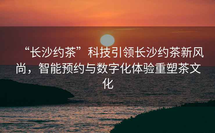“長(zhǎng)沙約茶”科技引領(lǐng)長(zhǎng)沙約茶新風(fēng)尚，智能預(yù)約與數(shù)字化體驗(yàn)重塑茶文化