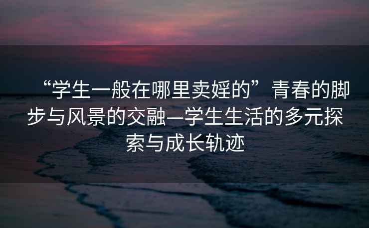 “學生一般在哪里賣婬的”青春的腳步與風景的交融—學生生活的多元探索與成長軌跡