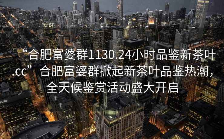 “合肥富婆群1130.24小時品鑒新茶葉.cc”合肥富婆群掀起新茶葉品鑒熱潮，全天候鑒賞活動盛大開啟