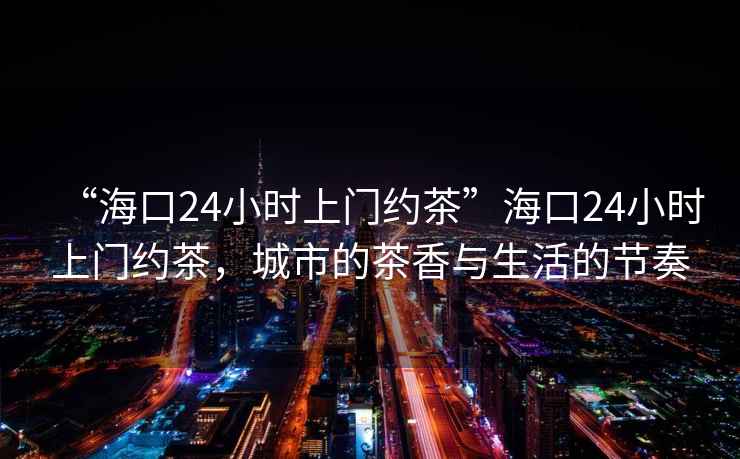 “?？?4小時上門約茶”海口24小時上門約茶，城市的茶香與生活的節(jié)奏