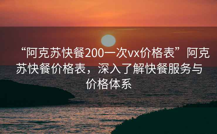 “阿克蘇快餐200一次vx價格表”阿克蘇快餐價格表，深入了解快餐服務(wù)與價格體系