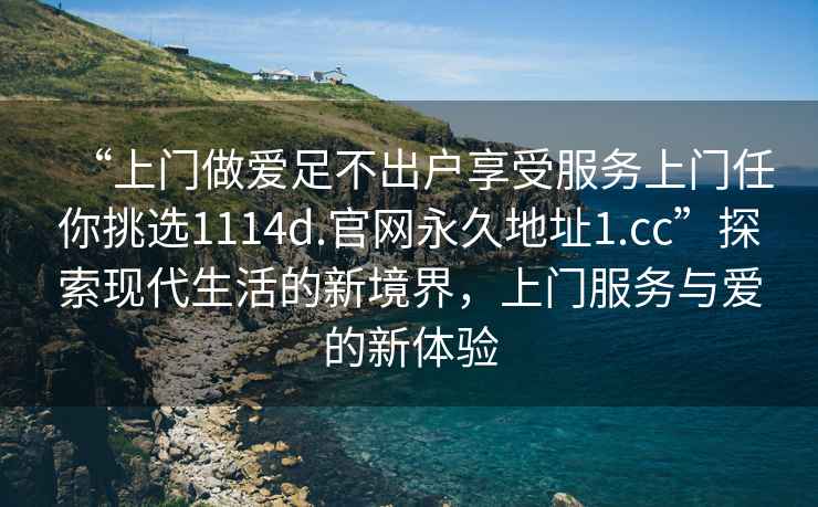 “上門做愛足不出戶享受服務上門任你挑選1114d.官網(wǎng)永久地址1.cc”探索現(xiàn)代生活的新境界，上門服務與愛的新體驗
