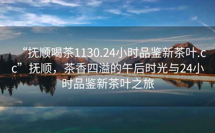 “撫順喝茶1130.24小時品鑒新茶葉.cc”撫順，茶香四溢的午后時光與24小時品鑒新茶葉之旅