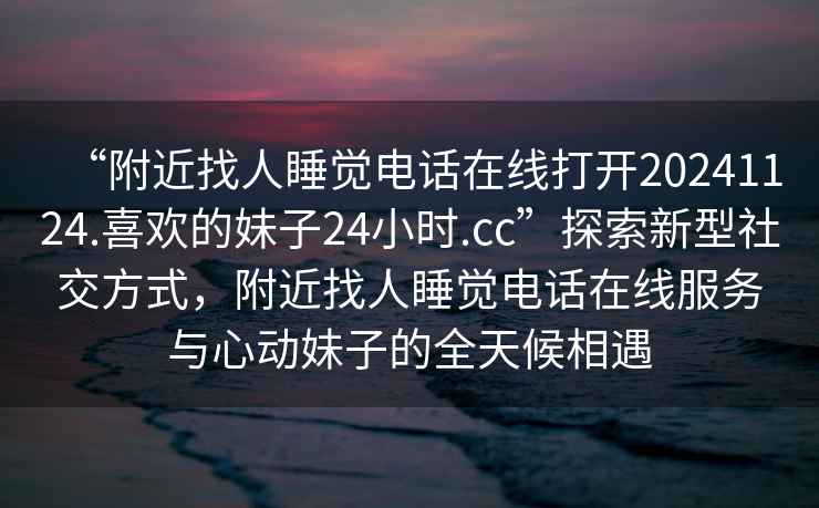 “附近找人睡覺電話在線打開20241124.喜歡的妹子24小時(shí).cc”探索新型社交方式，附近找人睡覺電話在線服務(wù)與心動(dòng)妹子的全天候相遇
