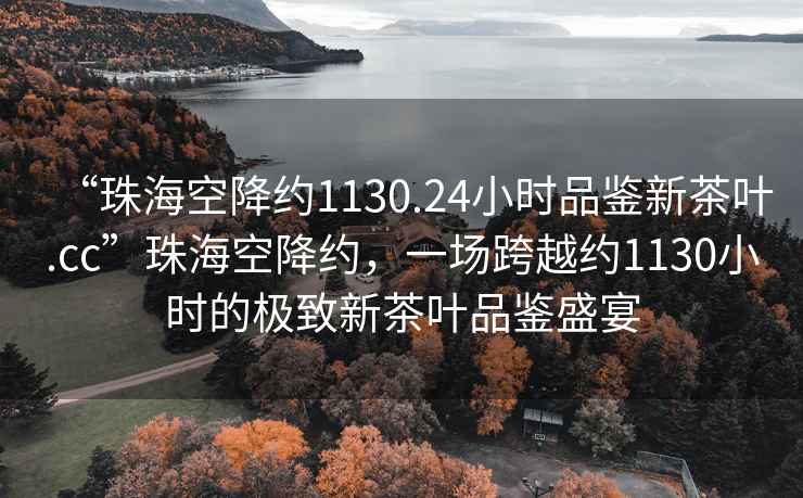 “珠?？战导s1130.24小時(shí)品鑒新茶葉.cc”珠?？战导s，一場(chǎng)跨越約1130小時(shí)的極致新茶葉品鑒盛宴