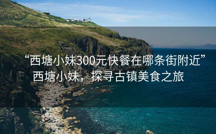 “西塘小妹300元快餐在哪條街附近”西塘小妹，探尋古鎮(zhèn)美食之旅